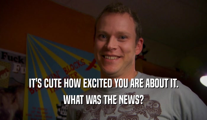 IT'S CUTE HOW EXCITED YOU ARE ABOUT IT.
 WHAT WAS THE NEWS?
 