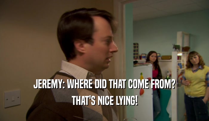 JEREMY: WHERE DID THAT COME FROM?
 THAT'S NICE LYING!
 