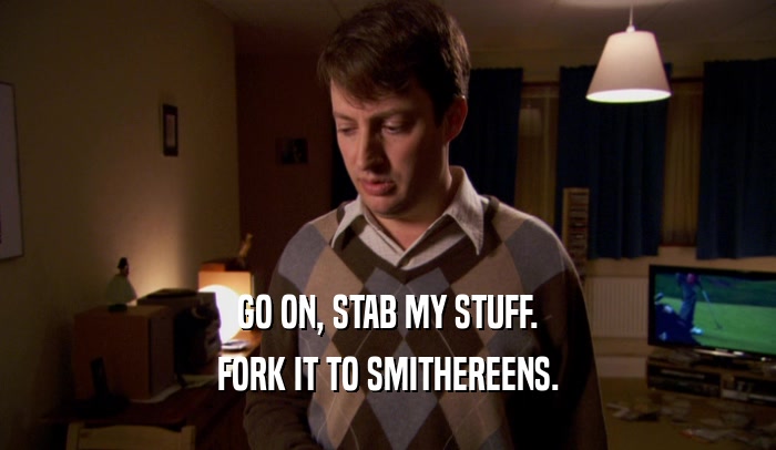 GO ON, STAB MY STUFF. FORK IT TO SMITHEREENS. 