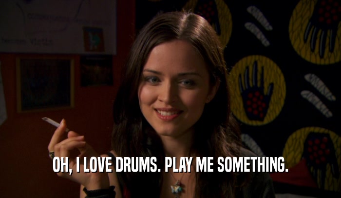 OH, I LOVE DRUMS. PLAY ME SOMETHING.  