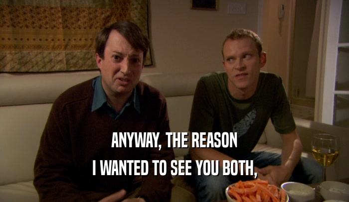 ANYWAY, THE REASON I WANTED TO SEE YOU BOTH, 