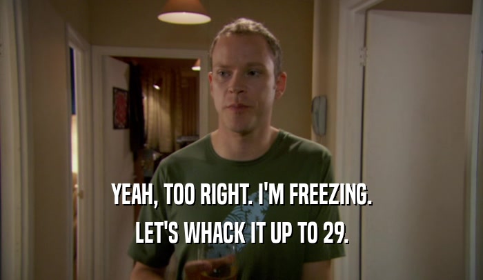 YEAH, TOO RIGHT. I'M FREEZING. LET'S WHACK IT UP TO 29. 