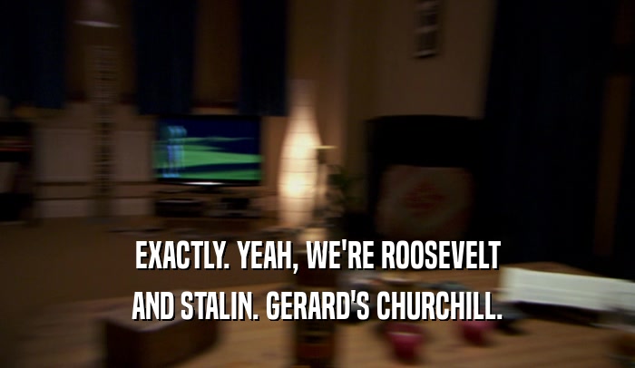 EXACTLY. YEAH, WE'RE ROOSEVELT AND STALIN. GERARD'S CHURCHILL. 