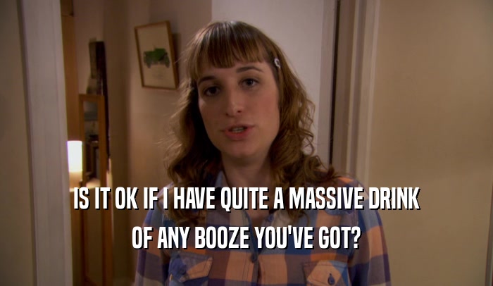 IS IT OK IF I HAVE QUITE A MASSIVE DRINK OF ANY BOOZE YOU'VE GOT? 