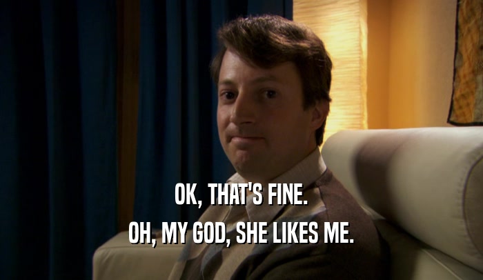 OK, THAT'S FINE. OH, MY GOD, SHE LIKES ME. 