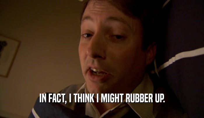 IN FACT, I THINK I MIGHT RUBBER UP.  