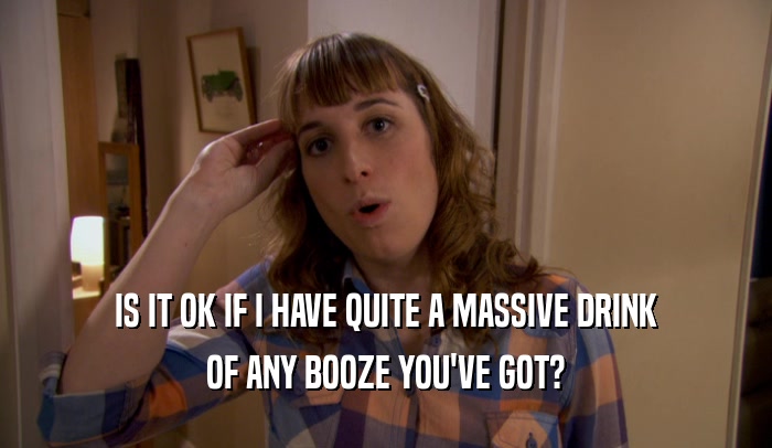 IS IT OK IF I HAVE QUITE A MASSIVE DRINK OF ANY BOOZE YOU'VE GOT? 