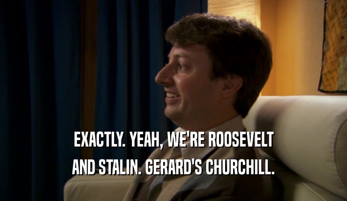 EXACTLY. YEAH, WE'RE ROOSEVELT AND STALIN. GERARD'S CHURCHILL. 