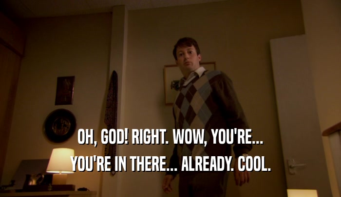 OH, GOD! RIGHT. WOW, YOU'RE... YOU'RE IN THERE... ALREADY. COOL. 