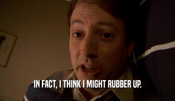 IN FACT, I THINK I MIGHT RUBBER UP.  