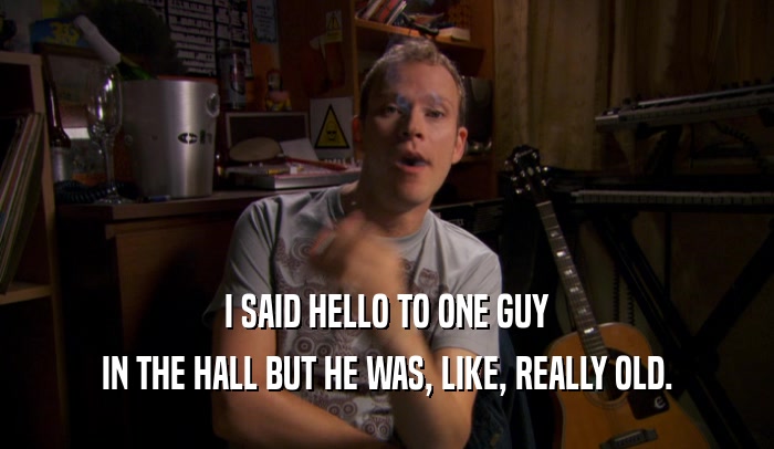 I SAID HELLO TO ONE GUY IN THE HALL BUT HE WAS, LIKE, REALLY OLD. 
