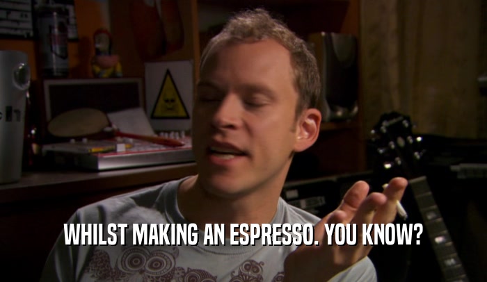 WHILST MAKING AN ESPRESSO. YOU KNOW?  