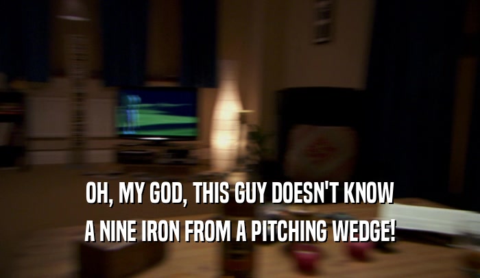 OH, MY GOD, THIS GUY DOESN'T KNOW A NINE IRON FROM A PITCHING WEDGE! 