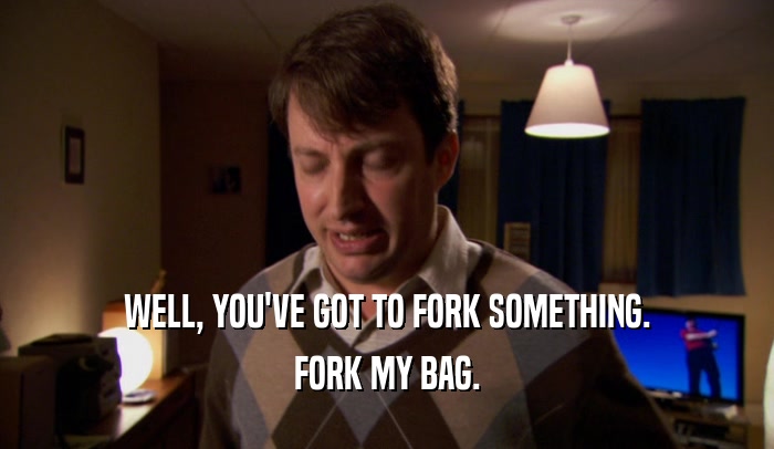 WELL, YOU'VE GOT TO FORK SOMETHING. FORK MY BAG. 