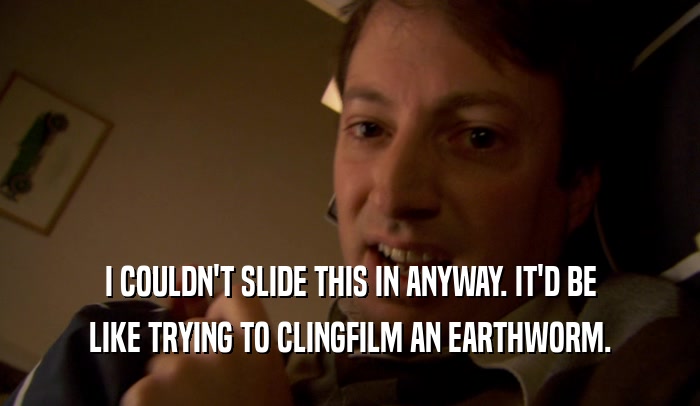 I COULDN'T SLIDE THIS IN ANYWAY. IT'D BE LIKE TRYING TO CLINGFILM AN EARTHWORM. 