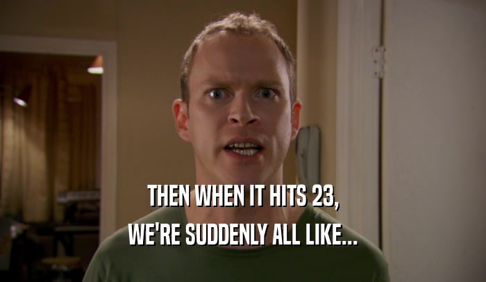 THEN WHEN IT HITS 23, WE'RE SUDDENLY ALL LIKE... 