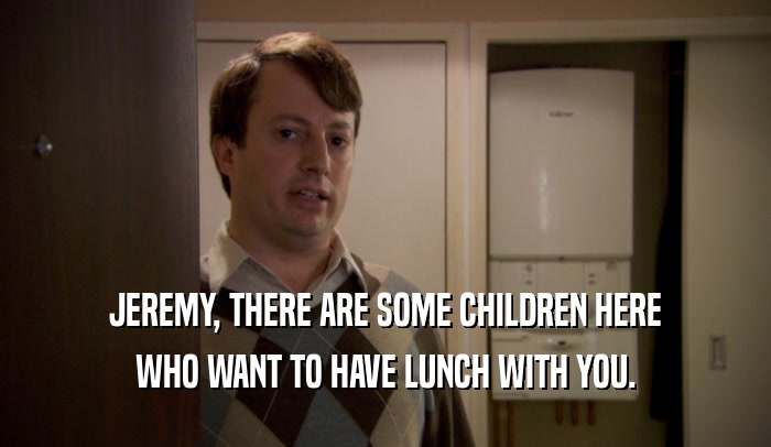 JEREMY, THERE ARE SOME CHILDREN HERE WHO WANT TO HAVE LUNCH WITH YOU. 