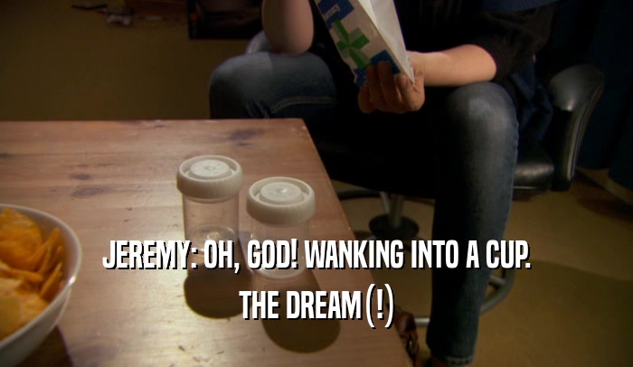 JEREMY: OH, GOD! WANKING INTO A CUP. THE DREAM(!) 