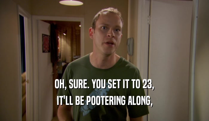 OH, SURE. YOU SET IT TO 23, IT'LL BE POOTERING ALONG, 
