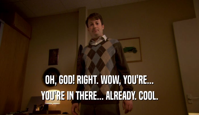OH, GOD! RIGHT. WOW, YOU'RE... YOU'RE IN THERE... ALREADY. COOL. 