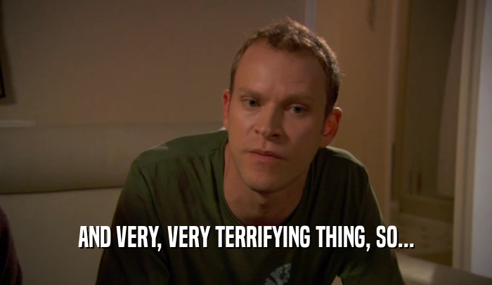 AND VERY, VERY TERRIFYING THING, SO...  