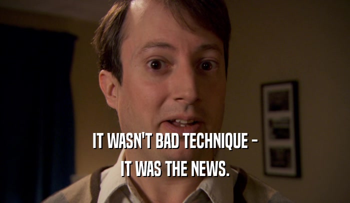 IT WASN'T BAD TECHNIQUE -
 IT WAS THE NEWS.
 