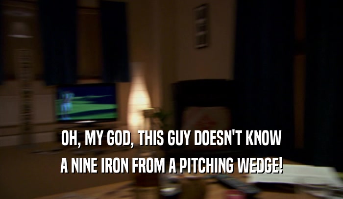 OH, MY GOD, THIS GUY DOESN'T KNOW A NINE IRON FROM A PITCHING WEDGE! 