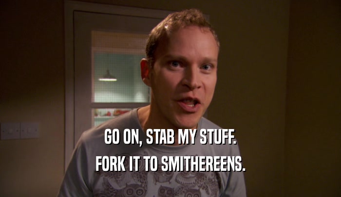 GO ON, STAB MY STUFF. FORK IT TO SMITHEREENS. 