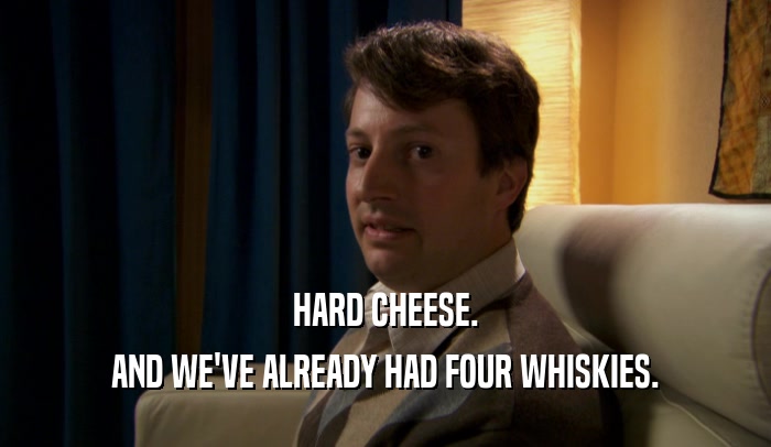 HARD CHEESE. AND WE'VE ALREADY HAD FOUR WHISKIES. 