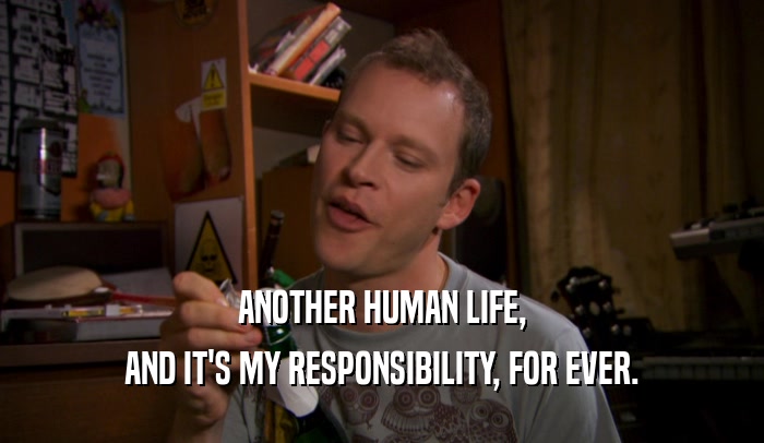 ANOTHER HUMAN LIFE,
 AND IT'S MY RESPONSIBILITY, FOR EVER.
 