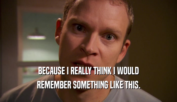 BECAUSE I REALLY THINK I WOULD REMEMBER SOMETHING LIKE THIS. 