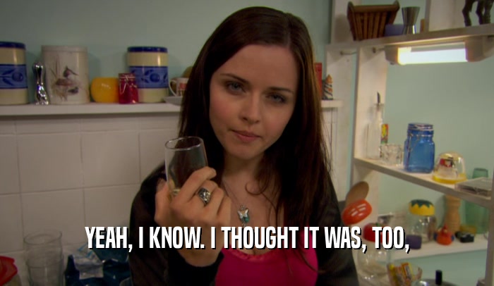 YEAH, I KNOW. I THOUGHT IT WAS, TOO,  
