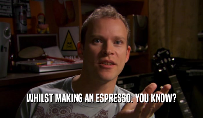 WHILST MAKING AN ESPRESSO. YOU KNOW?  