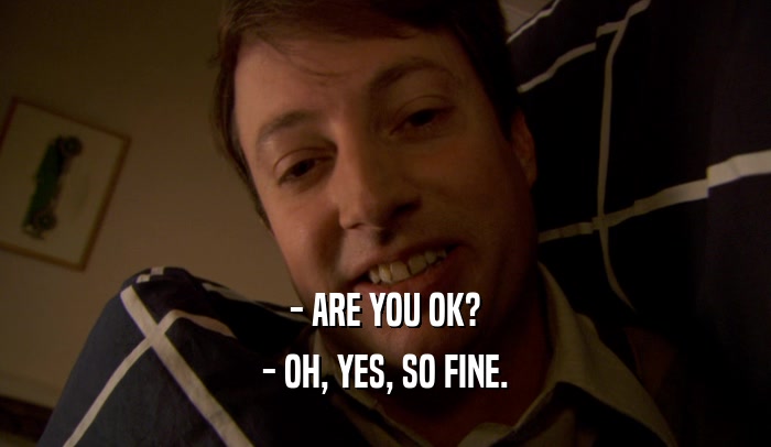 - ARE YOU OK?
 - OH, YES, SO FINE.
 
