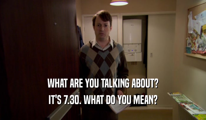 WHAT ARE YOU TALKING ABOUT? IT'S 7.30. WHAT DO YOU MEAN? 