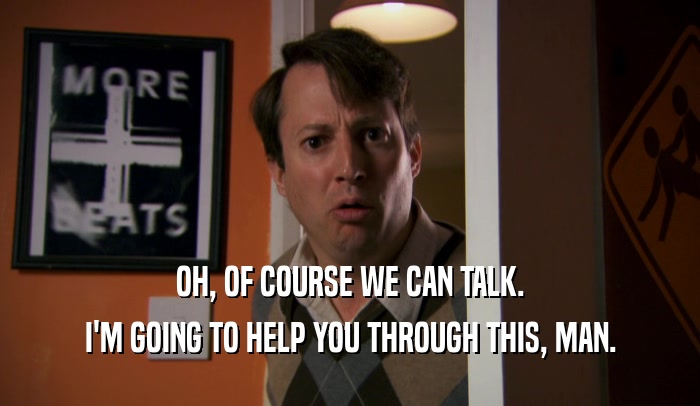OH, OF COURSE WE CAN TALK. I'M GOING TO HELP YOU THROUGH THIS, MAN. 