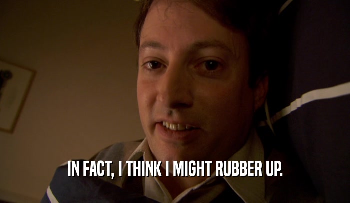 IN FACT, I THINK I MIGHT RUBBER UP.  