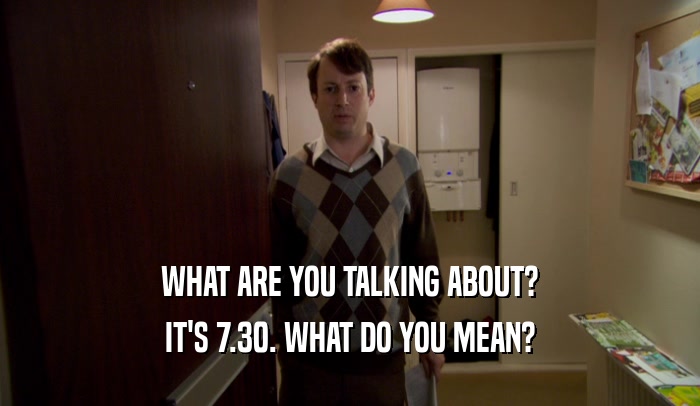 WHAT ARE YOU TALKING ABOUT? IT'S 7.30. WHAT DO YOU MEAN? 