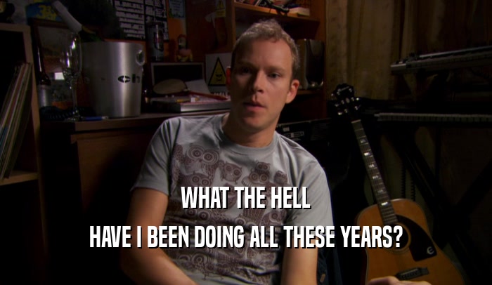 WHAT THE HELL HAVE I BEEN DOING ALL THESE YEARS? 