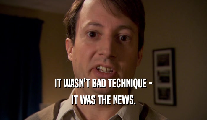 IT WASN'T BAD TECHNIQUE -
 IT WAS THE NEWS.
 
