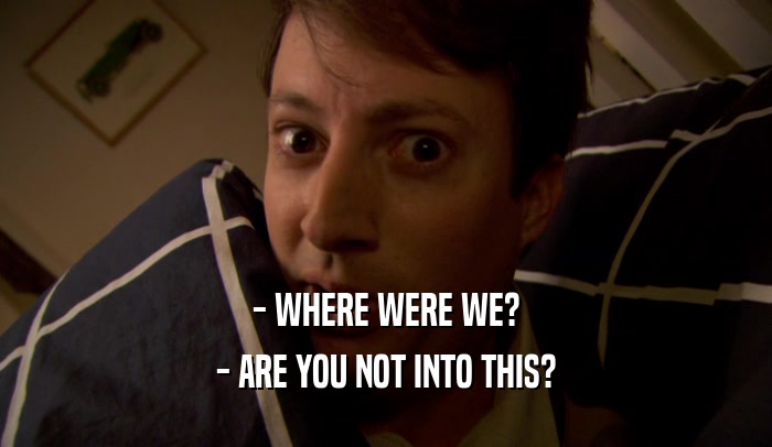 - WHERE WERE WE? - ARE YOU NOT INTO THIS? 