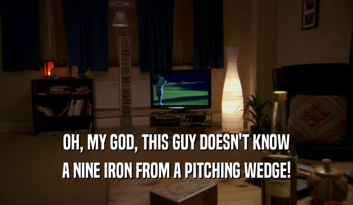 OH, MY GOD, THIS GUY DOESN'T KNOW A NINE IRON FROM A PITCHING WEDGE! 