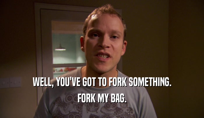 WELL, YOU'VE GOT TO FORK SOMETHING. FORK MY BAG. 