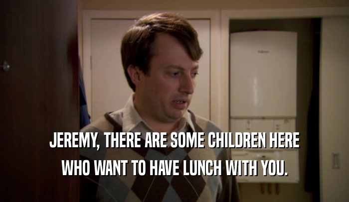 JEREMY, THERE ARE SOME CHILDREN HERE WHO WANT TO HAVE LUNCH WITH YOU. 