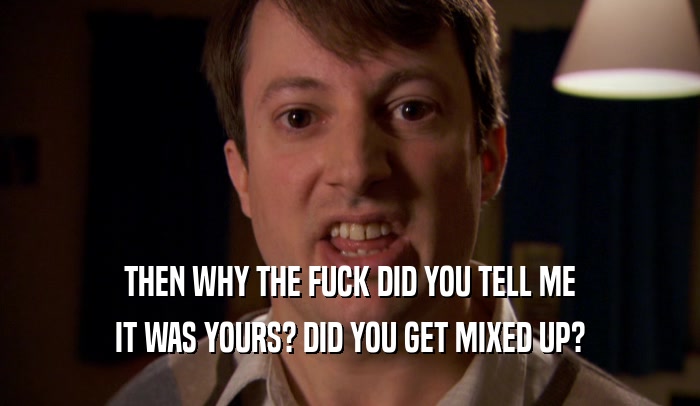 THEN WHY THE FUCK DID YOU TELL ME IT WAS YOURS? DID YOU GET MIXED UP? 