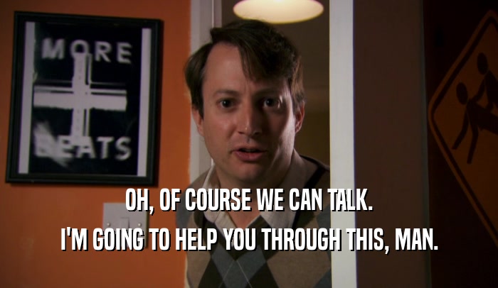 OH, OF COURSE WE CAN TALK. I'M GOING TO HELP YOU THROUGH THIS, MAN. 