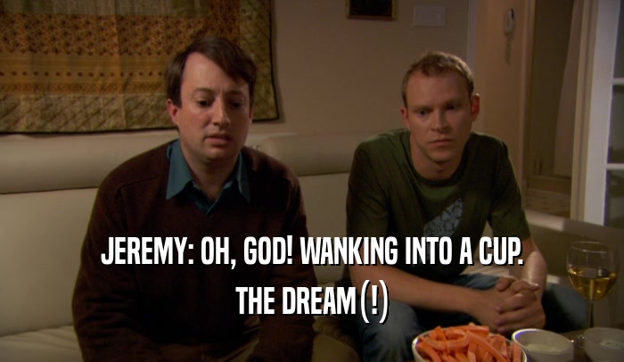 JEREMY: OH, GOD! WANKING INTO A CUP. THE DREAM(!) 