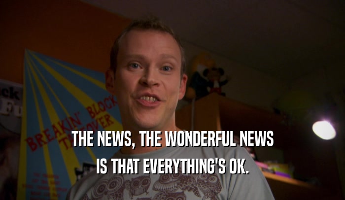 THE NEWS, THE WONDERFUL NEWS IS THAT EVERYTHING'S OK. 
