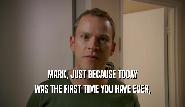 MARK, JUST BECAUSE TODAY
 WAS THE FIRST TIME YOU HAVE EVER,
 