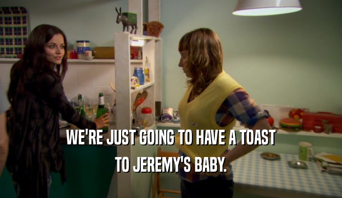 WE'RE JUST GOING TO HAVE A TOAST TO JEREMY'S BABY. 